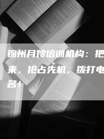 锦州月嫂培训机构：把握未来，抢占先机，拨打电话报名！