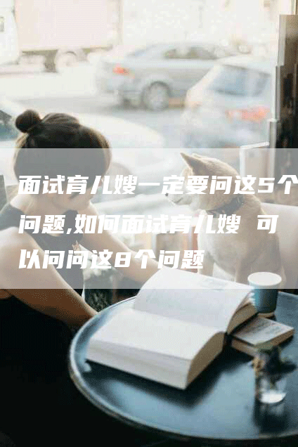 面试育儿嫂一定要问这5个问题,如何面试育儿嫂 可以问问这8个问题